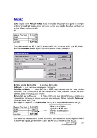 Solver
Esta opção é um Atingir metas mais avançado. Imaginem que para o exemplo
anterior em Atingir metas onde somente temos uma opção de célula variável, no
solver é bem mais completo.
Ex.:

Salário Nominal   1.463,41
INSS                117,07
IRRF                146,34
Líquido           1.200,00

O líquido deverá ser R$ 1.200,00, mas o INSS não pode ser maior que R$ 80,00.
Em Ferramentas/Solver é possível resolvermos nosso problema.




Definir célula de destino - é a célula do líquido.
Valor de - é o valor que desejamos no líquido.
Células variáveis - são o INSS e o IRRF. Agora temos que ter mais células
variáveis, pois como vamos ter uma restrição no INSS, o solver precisa de mais
células, caso precise ajustar o valor.
Submeter às restrições - é neste momento que adicionamos as restrições
necessárias para que o solver encontre uma solução. Clique no botão Adicionar
para adicionar restrições.
Em seguida clique no botão Resolver para que o Solver encontre uma solução.

Salário Nominal   1.463,41               Note que o Solver
INSS                 80,00               ajustou o IRRF para
IRRF                183,41               manter a restrição no
                                         INSS
Líquido           1.200,00

São estes os valores que o Solver encontrou para satisfazer nosso objetivo de R$
1.200,00 de líquido, porém com o valor do INSS não maior que R$ 80,00.
                                                            Josué Santiago    37
                                                      jpsantiago@globo.com
 