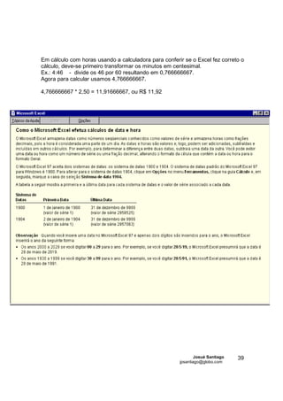 Em cálculo com horas usando a calculadora para conferir se o Excel fez correto o
cálculo, deve-se primeiro transformar os minutos em centesimal.
Ex.: 4:46 - divide os 46 por 60 resultando em 0,766666667.
Agora para calcular usamos 4,766666667.

4,766666667 * 2,50 = 11,91666667, ou R$ 11,92




                                                              Josué Santiago   39
                                                      jpsantiago@globo.com
 