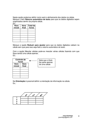 Nesta opção podemos definir como será o alinhamento dos dados na célula.
Marque o item Retorno automático de texto para que os dados digitados sejam
organizados dentro da própria célula.
Ex.:
  Hora     Hora Total de
 inicial   final   horas




Marque a opção Reduzir para ajustar para que os dados digitados caibam na
célula sem que para isso seja feito o retorno automático do texto.

Com a opção Mesclar células pode-se mesclar várias células fazendo com que
fique sendo uma célula apenas .
Ex.:

   Controle de                   Note que o título
       horas                     faz parte apenas
  Hora     Hora                  de uma célula
 inicial   final




Na Orientação é possível definir a orientação da informação na célula.
Ex.:




                  n          v        ar
               Ja       Fe        M
    1
    9
    9
    9




                                                               Josué Santiago   4
                                                       jpsantiago@globo.com
 