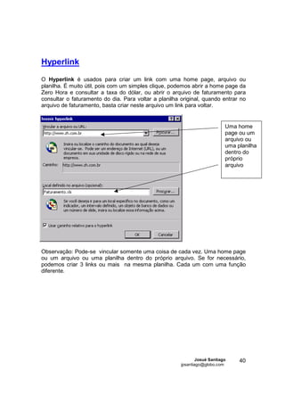 Hyperlink
O Hyperlink é usados para criar um link com uma home page, arquivo ou
planilha. É muito útil, pois com um simples clique, podemos abrir a home page da
Zero Hora e consultar a taxa do dólar, ou abrir o arquivo de faturamento para
consultar o faturamento do dia. Para voltar a planilha original, quando entrar no
arquivo de faturamento, basta criar neste arquivo um link para voltar.


                                                                            Uma home
                                                                            page ou um
                                                                            arquivo ou
                                                                            uma planilha
                                                                            dentro do
                                                                            próprio
                                                                            arquivo




Observação: Pode-se vincular somente uma coisa de cada vez. Uma home page
ou um arquivo ou uma planilha dentro do próprio arquivo. Se for necessário,
podemos criar 3 links ou mais na mesma planilha. Cada um com uma função
diferente.




                                                               Josué Santiago    40
                                                       jpsantiago@globo.com
 