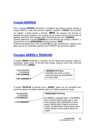 Função EERROS
Com a função EERROS eliminamos o problema que temos quando usamos a
função PROCV e este não encontra registros. Quando o PROCV não encontra
um registro, o Excel retorna o símbolo #N/D. Em apenas uma fórmula na
planilha não seria problema, mas quando há um grande número de fórmulas na
planilha, pode ficar uma poluição visual. Eliminamos isso com o EERROS.
Quando aplicamos a função EERROS em uma fórmula que contém o PROCV, o
Excel retorna como VERDADEIRO quando aparece o #N/D.
Podemos aproveitar isto e usar a função SE, ou seja, somente faz o cálculo se for
falso, pois se for verdadeiro, significa que o PROCV não encontrou registro.




Funções ARRED e TRUNCAR
A função ARRED arredonda o resultado de um cálculo para quantas casas for
necessário. Basta incluir na fórmula esta função. Observe como fica a fórmula
=C15*C14 com o ARRED.

  1.255,57800000                      =ARRED(C15*C14;2)
      5,87900000                      O 2 depois do ponto e vírgula
  7.381,54306200                      indica que deve ser arredondado
                                      em duas casas
  7.381,54000000



A função TRUNCAR é parecido com o ARRED, porém em um resultado final,
queremos ignorar os dígitos restantes após os 2 dígitos depois da vírgula.

  199,99990000                      =TRUNCAR(C15*C14;2)
    5,87900000
1.175,79941210                      No ARRED o resultado seria 1.175,800000,
                                    pois o terceiro dígito é maior que 5, mas
1.175,79000000                      como pedimos para TRUNCAR em duas
                                    casas, definido pelo 2 depois do ponto-e-
                                    vírgula, simplesmente o Excel ignora isto e
                                    mostra apenas os dois dígitos depois da
                                    vírgula.



                                                               Josué Santiago   42
                                                       jpsantiago@globo.com
 