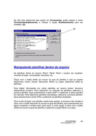 Se não tiver disponível esta opção em Ferramentas, então acesse o menu
Ferramentas/Suplementos e marque a opção AutoSalvamento para ser
instalado. (G)

                                                                           G




Manipulando planilhas dentro do arquivo

As planilhas dentro do arquivo (Plan1, Plan2, Plan3...) podem ser copiadas,
movidas de lugar, renomeadas, excluídas, etc.

Clique com o botão direito do mouse na guia da planilha e veja as opções
disponíveis: Inserir, Excluir, Renomear, Mover ou copiar, Selecionar todas as
planilhas.

Para digitar informações em várias planilhas ao mesmo tempo, devemos
selecioná-las primeiro. Para selecionar um intervalo de planilhas, selecione a
primeira planilha, fique pressionando a tecla SHIFT e selecione a última planilha
do intervalo. Para selecionar planilhas intercaladas, selecione a primeira planilha,
fique pressionando a tecla CTRL,e selecione as planilhas desejadas.

Para mudar de lugar uma planilha, existe duas opções. A primeira mais simples é
clicar com o botão esquerdo do mouse na guia da planilha, ficar pressionando por
alguns instantes e arraste para outro local. A outra opção é clicar com o botão
direito do mouse na guia da planilha e selecione a opção Mover ou copiar.




                                                                 Josué Santiago   44
                                                         jpsantiago@globo.com
 