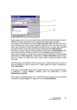 I

                                                                 J


                                                               H




Nesta opção, alem de mover a planilha para outro local dentro do próprio arquivo
(Pasta), também é possível mover ou copiar para outro arquivo (Pasta).
Para copiar, basta selecionar a opção Criar uma cópia (H) na janela, para que o
Excel entenda que deve manter a planilha original e criar uma cópia em outro
local, caso contrário o Excel entenderá que deve mover, ou seja, tirar a planilha
do arquivo atual e enviar para outro arquivo selecionado em Para pasta (I).
Para que os outros arquivos (Pastas) estejam disponíveis em Para pasta (I), eles
devem estar abertos. Observe primeiro no menu Janela se eles aparecem.
Para criar uma cópia ou mover para o próprio arquivo, basta que o arquivo esteja
selecionado em Para pasta (I), e selecione em Antes da planilha (J) o local que
deve ser movido ou criado uma cópia. Após criado a cópia da planilha, basta
renomear.

Para Renomear uma planilha, dê dois cliques com o botão esquerdo do mouse na
guia da planilha ou dê um clique com o botão direito do mouse e selecione a
opção Renomear.

Para excluir uma planilha clique com o botão direito do mouse na guia da planilha
e selecione a opção Excluir. Também pode ser selecionado o menu
Editar/Excluir planilha.

Para inserir uma planilha clique com o botão direito do mouse na guia da planilha
e selecione a opção Inserir, ou selecione o menu Inserir/Planilha.




                                                               Josué Santiago   45
                                                       jpsantiago@globo.com
 