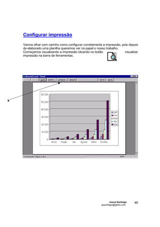 Configurar impressão

    Vamos olhar com carinho como configurar corretamente a impressão, pois depois
    de elaborado uma planilha queremos ver no papel o nosso trabalho.
    Começamos visualizando a impressão clicando no botão                visualizar
    impressão na barra de ferramentas.




k




                                                                 Josué Santiago   46
                                                         jpsantiago@globo.com
 