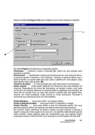 Clique no botão Configurar (K) para configurar como será impresso a planilha.




                                                                                         L




M




    Na orelha Página encontramos as seguintes opções:
    Orientação - conforme mostra o exemplo (L), define em que posição será
    impresso a planilha.
    Dimensionar - semelhante a opção que encontramos em uma máquina Xerox,
    é possível ajustar o tamanho a ser impresso. Também é possível deixar que o
    Excel encontre um ajuste ideal para que caiba a planilha em uma página, caso
    esta planilha seja muito grande. (M)
    Tamanho do papel - é o tipo de papel que você está usando na impressora.
    Botão opções - nesta opção depende da impressora que está instalado na
    máquina. Dependendo da marca da impressora, as opções mudam, pois cada
    marca têm um software diferente. É possível definir a qualidade da impressão, se
    deve sair em escala cinza, ou seja, não imprimir colorido para não gastar tinta,
    imprimir em modo qualidade, modo normal ou modo econômico. Consulte o
    manual da sua impressora para ver mais detalhes.

    Orelha Margens - serve para definir as margens ideais.
    Orelha Cabeçalho/rodapé - serve para definir o cabeçalho e rodapé
    Orelha Planilha - serve para definir a área de impressão padrão. Em uma
    planilha podemos definir que apenas uma determinada área seja impressa.
    Em imprimir títulos, definimos as linhas a repetir na parte superior e colunas a
    repetir à esquerda. Esta opção é útil, pois em uma planilha relativamente grande
    onde constam várias páginas pode ser interessante que nas páginas sejam
    impressas sempre o título da linha 1 por exemplo e as informações da coluna A.

                                                                  Josué Santiago    47
                                                          jpsantiago@globo.com
 