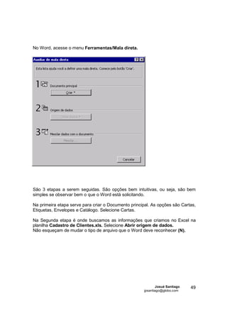 No Word, acesse o menu Ferramentas/Mala direta.




São 3 etapas a serem seguidas. São opções bem intuitivas, ou seja, são bem
simples se observar bem o que o Word está solicitando.

Na primeira etapa serve para criar o Documento principal. As opções são Cartas,
Etiquetas, Envelopes e Catálogo. Selecione Cartas.

Na Segunda etapa é onde buscamos as informações que criamos no Excel na
planilha Cadastro de Clientes.xls. Selecione Abrir origem de dados.
Não esqueçam de mudar o tipo de arquivo que o Word deve reconhecer (N).




                                                              Josué Santiago   49
                                                      jpsantiago@globo.com
 