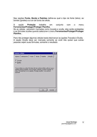 Nas opções Fonte, Borda e Padrões define-se qual o tipo de fonte (letra), as
bordas (grades) e a cor de fundo da célula.

A     opção     Proteção     trabalha    em     conjunto  com     o     menu
Ferramentas/Proteger/Proteger Planilha.
Se as células estiverem marcadas como travada e oculta, elas serão protegidas
e as fórmulas ocultas quando selecionar o menu Ferramentas/Proteger/Proteger
Planilha .

Para não proteger algumas células basta desmarcar as opções Travada e Oculta.
A opção Oculta deve ser marcada somente se você não quiser que outras
pessoas vejam suas fórmulas, somente o resultado.




                                                            Josué Santiago   5
                                                    jpsantiago@globo.com
 