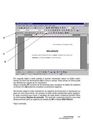 O




P



Q




    Em seguida digite o texto padrão e quando necessário clique no botão inserir
    campo na barra de ferramentas (O) e insira o campo. Este campo no Word pode
    ser definido em negrito se for necessário.
    Clique no botão (P) na barra de ferramentas para visualizar os dados do cadastro
    no Excel. Em (Q) podemos visualizar os próximos registros.

    Na terceira etapa é onde mesclamos os registros do Excel para a impressora ou
    para um novo documento. Os campos no texto serão substituídos pelos registros.
    É neste momento que vimos o resultado da mala direta. Podemos também filtrar
    as informações Opções de consulta . Por exemplo, queremos imprimir uma mala
    direta somente para os registros do estado de SP e cidade SÃO PAULO.

    Veja o exemplo .




                                                                  Josué Santiago   51
                                                          jpsantiago@globo.com
 