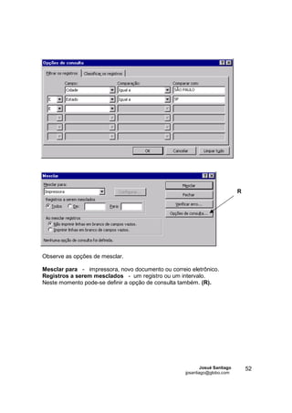 R




Observe as opções de mesclar.

Mesclar para - impressora, novo documento ou correio eletrônico.
Registros a serem mesclados - um registro ou um intervalo.
Neste momento pode-se definir a opção de consulta também. (R).




                                                           Josué Santiago       52
                                                   jpsantiago@globo.com
 