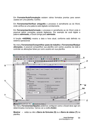Em Formatar/AutoFormatação existem vários formatos prontos para serem
    usados em uma planilha. Confira.

    Em Ferramentas/Verificar ortografia o processo é semelhante ao do Word,
    onde verifica se uma palavra está digitado corretamente.

    Em Ferramentas/AutoCorreção o processo é semelhante ao do Word onde é
    possível definir correções quando digitamos. Por exemplo de você digitar a
    palavra adimissão, o Excel corrige para admissão.

    A função =AGORA() mostra a data e hora atual, conforme está definido no
    sistema operacional.

    No menu Ferramentas/Compartilhar pasta de trabalho e Ferramentas/Realçar
    alterações, é possível compartilhar sua planilha com outros usuários da rede e
    controlar as alterações feitas por outro usuário em sua planilha.



                                                                                       S
                                                                                            Z

U
                                                                                        V




Y

                                                                                        W
                                                                                       AA

                                                                                        X
T

                                                                                            Z

    No menu Ferramentas/Opções podemos configurar como o Excel deve agir em
    determinados momentos. Vamos ver a orelha Exibir:

    Mostrar -   exibe ou não a Barra de fórmulas (S) ou a Barra de status (T) na
    planilha.
                                                                 Josué Santiago   54
                                                         jpsantiago@globo.com
 