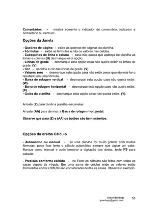 Comentários     -   mostra somente o indicador de comentário, indicador e
comentário ou nenhum.

Opções da Janela
- Quebras de página - exibe as quebras de páginas da planilha.
- Fórmulas - exibe as fórmulas e não os valores nas células.
- Cabeçalhos de linha e coluna - caso não queira que apareça na planilha as
linhas e colunas (U) desmarque esta opção.
- Linhas de grade - desmarque esta opção caso não queira exibir as linhas de
grade. (V)
- Cor - escolha a cor das linhas de grade. (V)
- Valores zero - desmarque esta opção para não exibir zeros quando este for o
resultado em uma fórmula.
- Barra de rolagem vertical - desmarque esta opção caso não queira exibir.
(W).
- Barra de rolagem horizontal - desmarque esta opção caso não queira exibir.
(X)
- Guias da planilha - desmarque esta opção caso não queira exibir. (Y).


Arraste (Z) para dividir a planilha em janelas.

Arraste (AA) para diminuir a Barra de rolagem horizontal.

Observe que para (Z) e (AA) os botões são bem estreitos.




Opções da orelha Cálculo

- Automático ou manual - se uma planilha for muito grande com muitas
fórmulas, pode ficar lento o cálculo automático sempre que digitar um valor.
Marque como manual e após terminar a digitação dos dados, tecle F9 para
calcular.

- Precisão conforme exibido - no Excel os cálculos são feitos com todas as
casas depois da vírgula. Em uma soma de células onde os valores estão
formatados como 9.999,99 são considerados todas as casas. Observe o exemplo.




                                                             Josué Santiago   55
                                                     jpsantiago@globo.com
 
