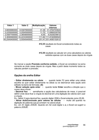 Valor 1           Valor 2     Multiplicação        Valores
                                                     internos
 3,6659980000 8,5587800000                31,38    31,3764703624
 2,2255000000 5,2554500000                11,70    11,6960039750
 2,5587700000 2,3655600000                 6,05     6,0529239612
 3,3656560000 33,2233300000              111,82   111,8182999545
45,2545400000 5,5554540000               251,41   251,4095152612

                                         412,35 resultado do Excel considerando todas as
                                                casas


                                         412,36 resultado se calcular em uma calculadora os valores
                                                exibidos apenas com as duas casas depois da vírgula



             Se marcar a opção Precisão conforme exibido, o Excel vai considerar na soma
             somente as duas casas depois da vírgula. Mas a partir deste momento todos os
             cálculos perdem a precisão.


             Opções da orelha Editar

             - Editar diretamente na célula - quando teclar F2 para editar uma célula
             escolha se quer editar diretamente na célula ou se desmarcar esta opção será
             editado na barra de fórmulas. (S)
             - Mover seleção após enter - quando teclar Enter escolha a direção que o
             cursor deve mover.
             - Decimal fixo - semelhante a opção das calculadoras de mesa, é possível
             definir onde deve ficar a vírgula do decimal em uma digitação de valores sem usar
             a vírgula.
             Ex.: definir 2 para decimal fixo, quando digitar 2556 o Excel entende como 25,56.
             - Ativar AutoConclusão para valores de células             - muito útil quando na
             digitação de palavras que já constam na coluna atual.
             Ex.: em A1 digite JOSUÉ. Quando em A2 você digitar o J, o Excel vai sugerir a
             palavra JOSUÉ.




                                                                            Josué Santiago   56
                                                                    jpsantiago@globo.com
 