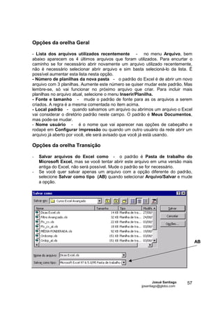 Opções da orelha Geral

- Lista dos arquivos utilizados recentemente - no menu Arquivo, bem
abaixo aparecem os 4 últimos arquivos que foram utilizados. Para encurtar o
caminho se for necessário abrir novamente um arquivo utilizado recentemente,
não é necessário selecionar abrir arquivo e sim basta selecioná-lo da lista. É
possível aumentar esta lista nesta opção.
- Número de planilhas da nova pasta - o padrão do Excel é de abrir um novo
arquivo com 3 planilhas. Aumente este número se quiser mudar este padrão. Mas
lembre-se, só vai funcionar no próximo arquivo que criar. Para incluir mais
planilhas no arquivo atual, selecione o menu Inserir/Planilha.
- Fonte e tamanho - mude o padrão de fonte para as os arquivos a serem
criados. A regra é a mesma comentada no item acima.
- Local padrão - quando salvamos um arquivo ou abrimos um arquivo o Excel
vai considerar o diretório padrão neste campo. O padrão é Meus Documentos,
mas pode-se mudar.
- Nome usuário - é o nome que vai aparecer nas opções de cabeçalho e
rodapé em Configurar impressão ou quando um outro usuário da rede abrir um
arquivo já aberto por você, ele será avisado que você já está usando.

Opções da orelha Transição

-   Salvar arquivos do Excel como - o padrão é Pasta de trabalho do
    Microsoft Excel, mas se você tentar abrir este arquivo em uma versão mais
    antiga do Excel, não será possível. Mude o padrão se for necessário.
-   Se você quer salvar apenas um arquivo com a opção diferente do padrão,
    selecione Salvar como tipo (AB) quando selecionar Arquivo/Salvar e mude
    a opção.




                                                                                   AB




                                                             Josué Santiago   57
                                                     jpsantiago@globo.com
 