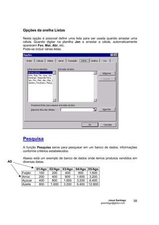 Opções da orelha Listas

     Nesta opção é possível definir uma lista para ser usada quando arrastar uma
     célula. Quando digitar na planilha Jan e arrastar a célula, automaticamente
     aparecem Fev, Mar, Abr, etc.
     Pode-se incluir várias listas.




     Pesquisa
     A função Pesquisa serve para pesquisar em um banco de dados, informações
     conforme critérios estabelecidos.

     Abaixo está um exemplo de banco de dados onde temos produtos vendidos em
AD   diversas datas.

              01/Ago 02/Ago 03/Ago 04/Ago 05/Ago
     Feijão    100     200    400    800   1.600
     Arroz     200     400    800   1.600  3.200
     Açúcar    400     800   1.600  3.200  6.400
     Azeite    800    1.600  3.200  6.400 12.800




                                                                Josué Santiago   58
                                                        jpsantiago@globo.com
 