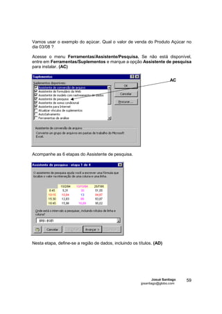 Vamos usar o exemplo do açúcar. Qual o valor de venda do Produto Açúcar no
dia 03/08 ?

Acesse o menu Ferramentas/Assistente/Pesquisa. Se não está disponível,
entre em Ferramentas/Suplementos e marque a opção Assistente de pesquisa
para instalar. (AC)


                                                                          AC




Acompanhe as 6 etapas do Assistente de pesquisa.




Nesta etapa, define-se a região de dados, incluindo os títulos. (AD)




                                                                Josué Santiago   59
                                                        jpsantiago@globo.com
 