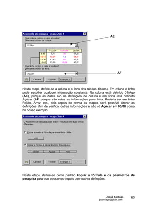 AE




                                                                        AF




Nesta etapa, define-se a coluna e a linha dos rótulos (títulos). Em coluna e linha
pode escolher qualquer informação constante. Na coluna está definido 01/Ago
(AE), porque as datas são as definições de coluna e em linha está definido
Açúcar (AF) porque são estas as informações para linha. Poderia ser em linha
Feijão, Arroz, etc., pois depois de pronta as etapas, será possível alterar as
definições afim de verificar outras informações e não só Açúcar em 03/08 como
no nosso exemplo.




Nesta etapa, define-se como padrão Copiar a fórmula e os parâmetros de
pesquisa para que possamos depois usar outras definições.




                                                                Josué Santiago   60
                                                        jpsantiago@globo.com
 