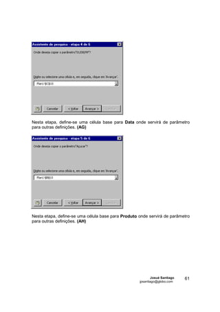 Nesta etapa, define-se uma célula base para Data onde servirá de parâmetro
para outras definições. (AG)




Nesta etapa, define-se uma célula base para Produto onde servirá de parâmetro
para outras definições. (AH)




                                                            Josué Santiago   61
                                                    jpsantiago@globo.com
 