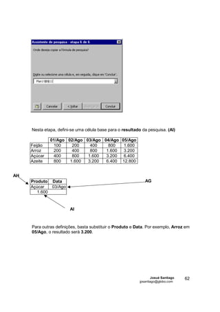 Nesta etapa, defini-se uma célula base para o resultado da pesquisa. (AI)

                01/Ago 02/Ago 03/Ago 04/Ago 05/Ago
     Feijão      100     200    400    800   1.600
     Arroz       200     400    800   1.600  3.200
     Açúcar      400     800   1.600  3.200  6.400
     Azeite      800    1.600  3.200  6.400 12.800


AH
     Produto    Data                                          AG
     Açúcar     03/Ago
        1.600


                         AI



     Para outras definições, basta substituir o Produto e Data. Por exemplo, Arroz em
     05/Ago, o resultado será 3.200.




                                                                   Josué Santiago   62
                                                           jpsantiago@globo.com
 
