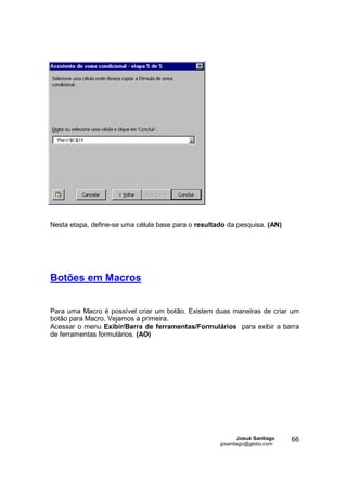 Nesta etapa, define-se uma célula base para o resultado da pesquisa. (AN)




Botões em Macros


Para uma Macro é possível criar um botão. Existem duas maneiras de criar um
botão para Macro. Vejamos a primeira.
Acessar o menu Exibir/Barra de ferramentas/Formulários para exibir a barra
de ferramentas formulários. (AO)




                                                             Josué Santiago   66
                                                     jpsantiago@globo.com
 
