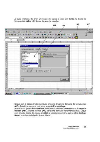 A outra maneira de criar um botão de Macro é criar um botão na barra de
ferramentas (AS) e não dentro da área da planilha.
                                                                       AS          AT
                                         AU         AV




Clique com o botão direito do mouse em uma área livre da barra de ferramentas
(AT). Selecione no menu que abre, a opção Personalizar.
Aparecerá a janela Personalizar, selecione a orelha Comandos e a Categoria
Macros (AU). Arraste o botão (AV) para uma barra de ferramentas (AS). Clique
com o botão direito do mouse em (AS) e selecione no menu que se abre, Atribuir
Macro e atribua este botão à uma Macro.




                                                             Josué Santiago   68
                                                     jpsantiago@globo.com
 