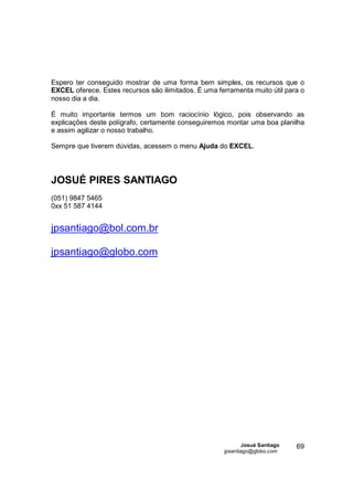 Espero ter conseguido mostrar de uma forma bem simples, os recursos que o
EXCEL oferece. Estes recursos são ilimitados. É uma ferramenta muito útil para o
nosso dia a dia.

É muito importante termos um bom raciocínio lógico, pois observando as
explicações deste polígrafo, certamente conseguiremos montar uma boa planilha
e assim agilizar o nosso trabalho.

Sempre que tiverem dúvidas, acessem o menu Ajuda do EXCEL.




JOSUÉ PIRES SANTIAGO
(051) 9847 5465
0xx 51 587 4144


jpsantiago@bol.com.br

jpsantiago@globo.com




                                                              Josué Santiago   69
                                                      jpsantiago@globo.com
 