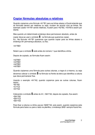 Copiar fórmulas absolutas e relativas
Quando copiamos uma fórmula =A1*B1 para as linhas abaixo o Excel entende que
as fórmulas devem ser relativas ou seja, mudam de acordo com as linhas. No
exemplo usado =A1*B1 sendo relativas, mudam para =A2*B2, =A3*B3 e assim por
diante.

Mas quando um determinado endereço deve permanecer absoluto, antes de
copiar deve-se usar o símbolo $ na fórmula que queremos copiar.
Ex.: Na fórmula =A1*B1 queremos que quando copiar para as linhas abaixo o
endereço B1 permaneça absoluto, ou fixo.

=A1*B$1

Notem que o símbolo $ está antes do número 1 que identifica a linha.

Depois de copiado, as fórmulas ficam assim:

=A2*B$1
=A3*B$1
=A4*B$1
=A5*B$1

Quando copiamos uma fórmula para outras colunas, a regra é a mesma, ou seja
devemos colocar o símbolo   $ na fórmula na frente da letra que identifica a coluna
que deve permanecer fixa.

Usando o exemplo =A1*A2, quando copiamos para as outras colunas, ficam
assim:
=B1*B2
=C1*C2
=D1*D2

Colocando o símbolo $ antes do A1, =$A1*A2, depois de copiado, fica assim:
=$A1*B2
=$A1*C2
=$A1*D2

Para fixar a coluna e a linha usa-se =$A$1*A2, pois assim, quando copiamos esta
fórmula para baixo ou para o lado na planilha, o endereço $A$1 sempre ficará fixo.




                                                                Josué Santiago   7
                                                        jpsantiago@globo.com
 