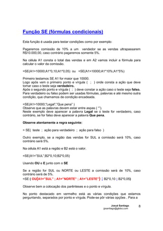 Função SE (fórmulas condicionais)
Esta função é usada para testar condições como por exemplo:

Pagaremos comissão de 10% a um vendedor se as vendas ultrapassarem
R$10.000,00, caso contrário pagaremos somente 5%.

Na célula A1 consta o total das vendas e em A2 vamos incluir a fórmula para
calcular o valor da comissão.

=SE(A1>10000;A1*0,10;A1*0,05) ou =SE(A1>10000;A1*10%;A1*5%)

Primeiro testamos SE A1 for maior que 10000.
Logo após vem o primeiro ponto e vírgula ( ; ) onde consta a ação que deve
tomar caso o teste seja verdadeiro.
Após o segundo ponto e vírgula ( ; ) deve constar a ação caso o teste seja falso.
Para verdadeiro ou falso podem ser usadas fórmulas, palavras e até mesmo outra
condição, que chamamos de condição encadeada.

=SE(A1>10000;”Legal”;”Que pena” )
Observe que as palavras devem estar entre aspas ( “”).
Neste exemplo deve aparecer a palavra Legal se o teste for verdadeiro, caso
contrário, se for falso deve aparecer a palavra Que pena.

Observe atentamente a regra seguinte:

= SE( teste ; ação para verdadeiro ; ação para falso )

Outro exemplo, se a região das vendas for SUL a comissão será 10%, caso
contrário será 5%.

Na célula A1 está a região e B2 está o valor.

=SE(A1=”SUL”;B2*0,10;B2*0,05)

Usando OU e E junto com o SE

Se a região for SUL ou NORTE ou LESTE a comissão será de 10%, caso
contrário será de 5%.
=SE ( OU(A1=”SUL” ; A1=”NORTE” ; A1=”LESTE”) ; B2*0,10 ; B2*0,05)

Observe bem a colocação dos parênteses e o ponto e vírgula.

No ponto destacado em vermelho está as várias condições que estamos
perguntando, separados por ponto e vírgula. Pode-se pôr várias opções . Para a

                                                               Josué Santiago   8
                                                       jpsantiago@globo.com
 