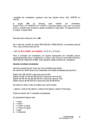condição ser verdadeira, qualquer uma das opções serve, SUL, NORTE ou
LESTE.

A     opção      OU       na   fórmula    está     isolado    por    parêntese.
OU(A1=”SUL”;A1=”NORTE”;A1=”LESTE”). Somente depois é que vem o primeiro
ponto e vírgula onde constará a opção verdadeira e logo após, no segundo ponto-
e-vírgula, a opção falsa.



Exemplo para o E junto com o SE.


Se o total das vendas for entre R$10.000,00 e R$20.000,00, a comissão será de
10%, caso contrário será de 5%.

= SE ( E (A1>=10000 ; A1<=20000) ; A1*0,10 ; A1*0,05 )

Para a condição ser verdadeira, as opções destacadas em vermelho devem
necessariamente serem verdadeiras, ou seja o valor deve ser entre R$10.000,00 e
R$20.000,00. Diferente do OU onde qualquer opção poderia ser verdadeira.

Usando condição encadeada

Usamos quando houver mais que uma condição para testar.
No cálculo do INSS deverá ser respeitada uma tabela divulgada pelo governo.

Salário até R$ 100,00 o desconto será de 8%.
Salário de R$ 101,00 até R$ 300,00 o desconto será de 9%.
Salário de R$ 301,00 até R$ 500,00 o desconto será de 10%.
Salário acima de R$ 500,00 o desconto será de R$ 80,00.

Na célula A1 está o valor do salário que vamos testar.

= SE(A1<=100;A1*8%;SE(A1<=300;A1*9%;SE(A1<=500;A1*10%;80)))

Pode-se colocar até 7 condições encadeadas.

Os operadores lógicos são:

1.   > maior
2.   < menor
3.   >= maior ou igual
4.   <= menor ou igual
5.   = igual
6.   <> diferente

                                                                 Josué Santiago   9
                                                         jpsantiago@globo.com
 