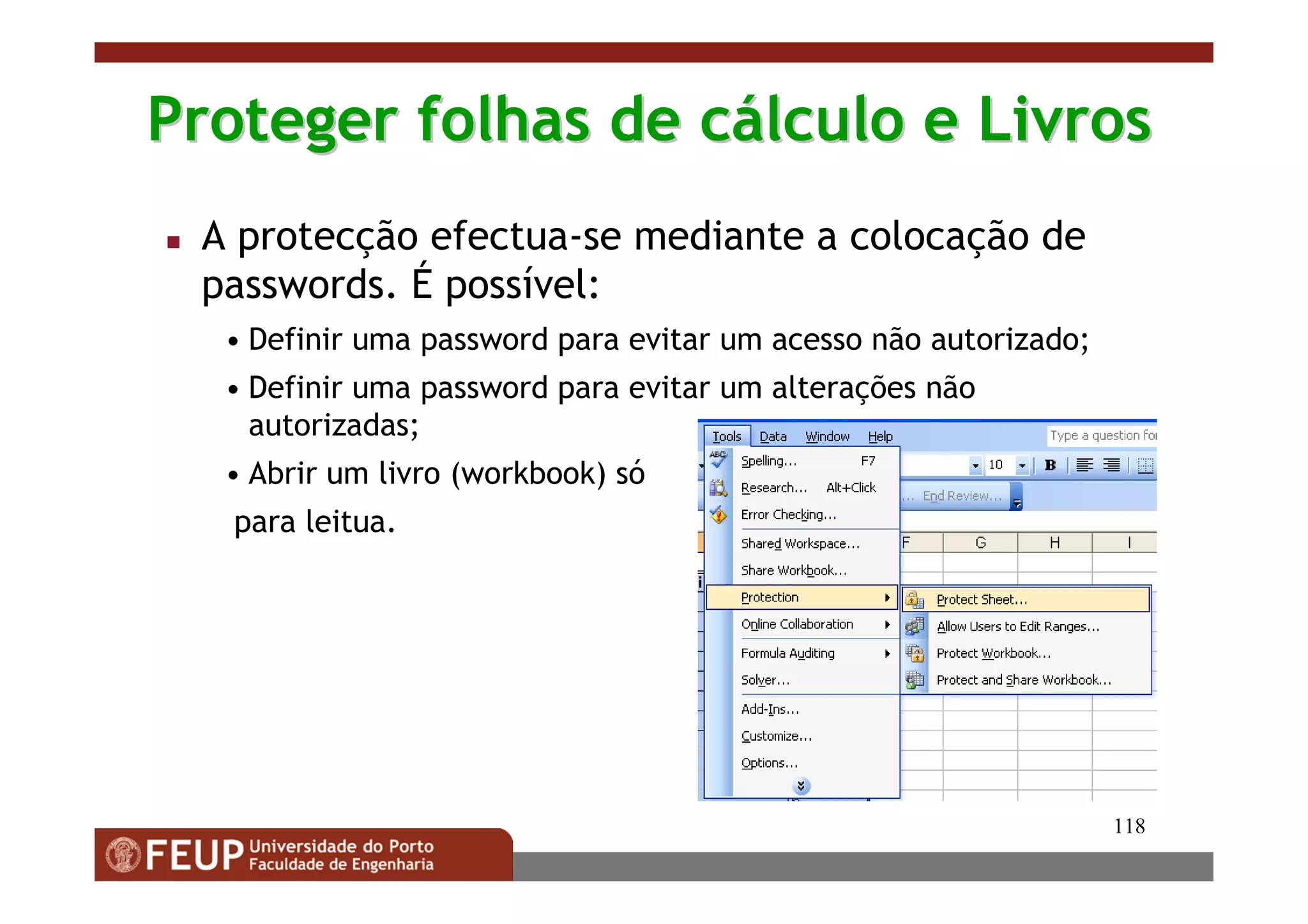 118
Proteger folhas de cProteger folhas de cáálculo e Livroslculo e Livros
A protecção efectua-se mediante a colocação de
passwords. É possível:
• Definir uma password para evitar um acesso não autorizado;
• Definir uma password para evitar um alterações não
autorizadas;
• Abrir um livro (workbook) só
para leitua.
 