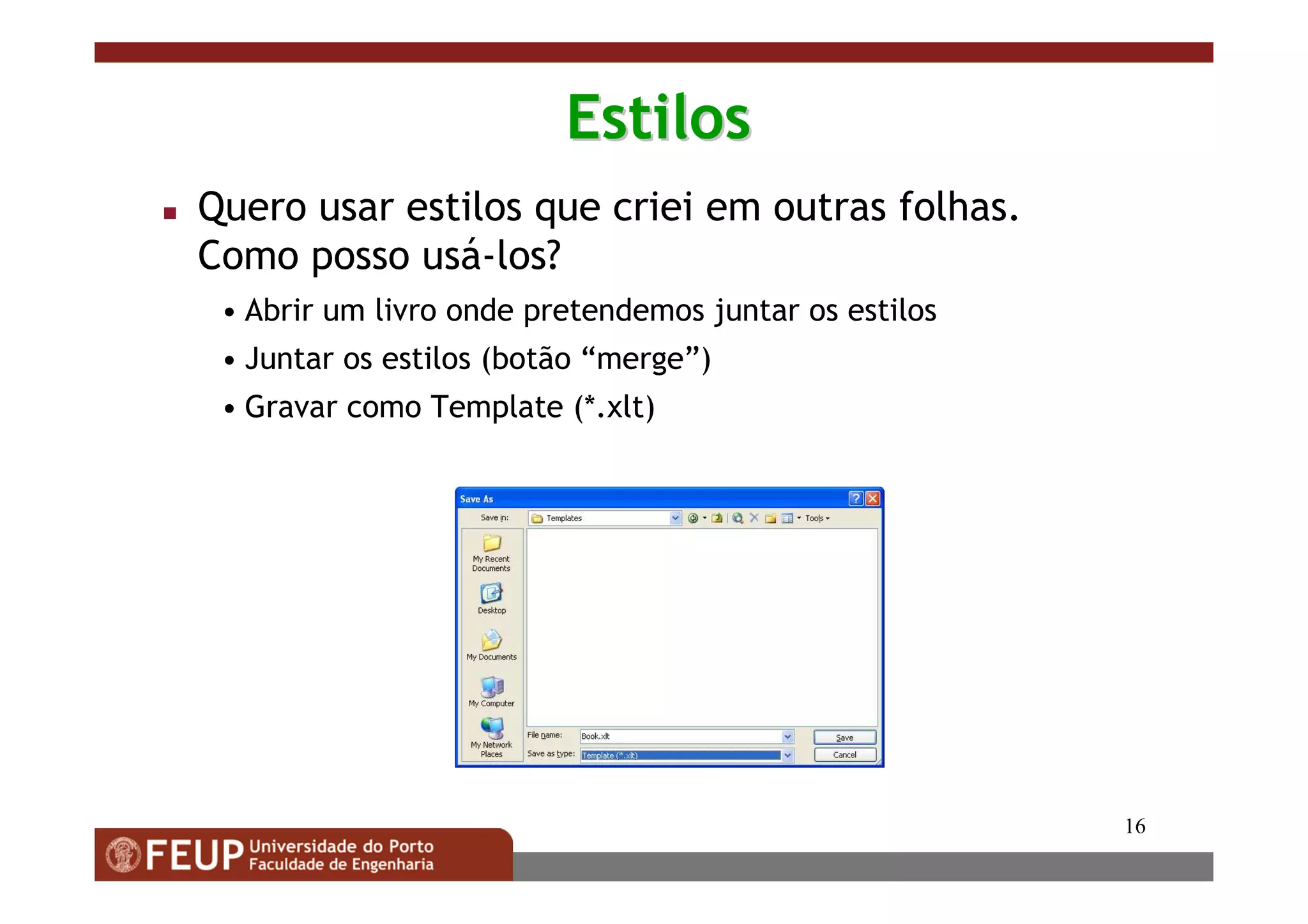 16
EstilosEstilos
Quero usar estilos que criei em outras folhas.
Como posso usá-los?
• Abrir um livro onde pretendemos juntar os estilos
• Juntar os estilos (botão “merge”)
• Gravar como Template (*.xlt)
 