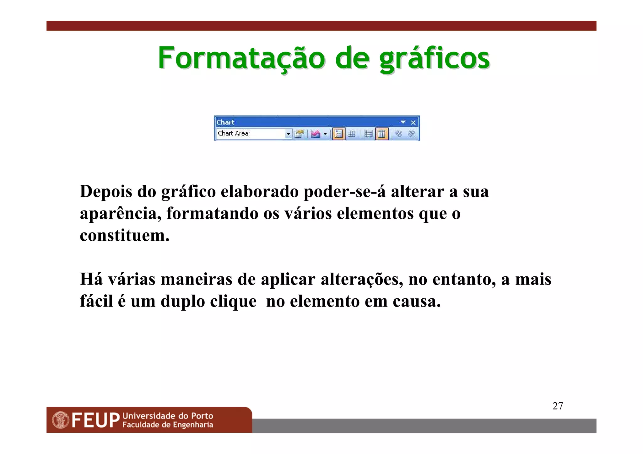 27
FormataFormataççãoão dede grgrááficosficos
Depois do gráfico elaborado poder-se-á alterar a sua
aparência, formatando os vários elementos que o
constituem.
Há várias maneiras de aplicar alterações, no entanto, a mais
fácil é um duplo clique no elemento em causa.
 