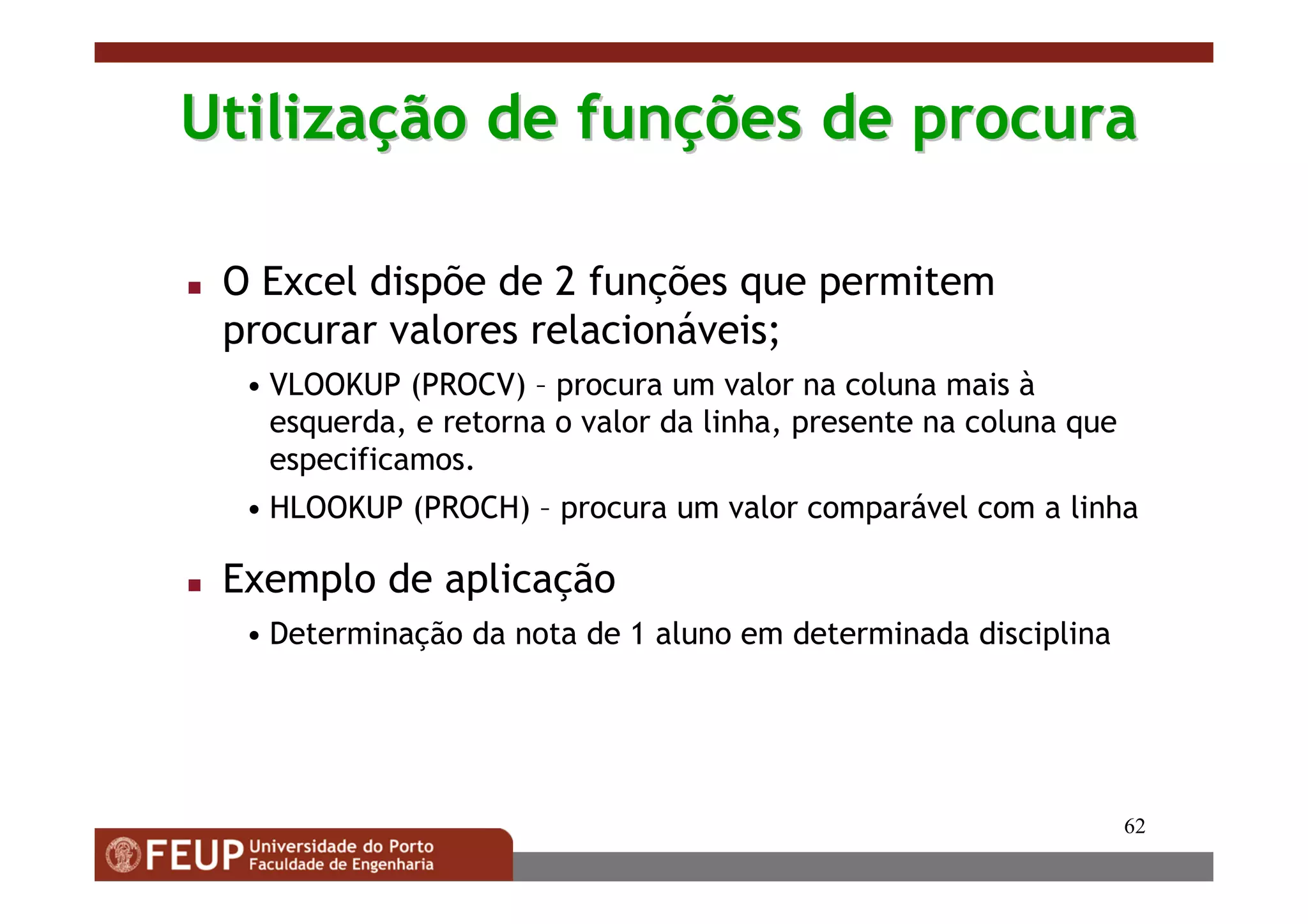 62
UtilizaUtilizaçção de funão de funçções de procuraões de procura
O Excel dispõe de 2 funções que permitem
procurar valores relacionáveis;
• VLOOKUP (PROCV) – procura um valor na coluna mais à
esquerda, e retorna o valor da linha, presente na coluna que
especificamos.
• HLOOKUP (PROCH) – procura um valor comparável com a linha
Exemplo de aplicação
• Determinação da nota de 1 aluno em determinada disciplina
 