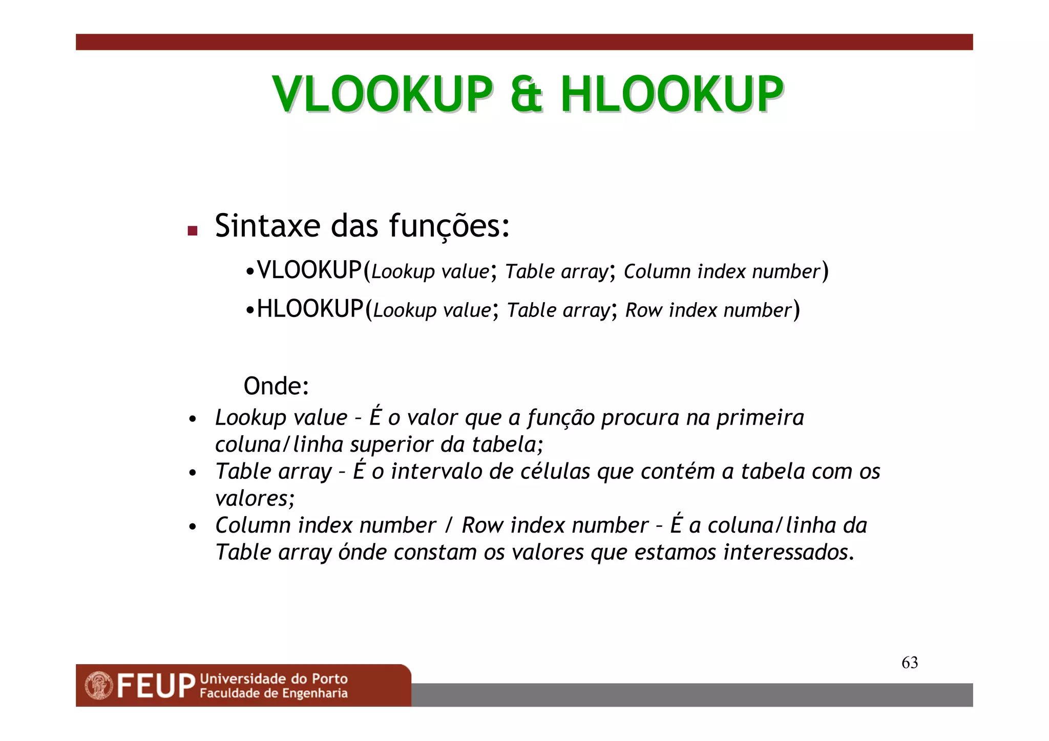 63
VLOOKUP & HLOOKUPVLOOKUP & HLOOKUP
Sintaxe das funções:
•VLOOKUP(Lookup value; Table array; Column index number)
•HLOOKUP(Lookup value; Table array; Row index number)
Onde:
• Lookup value – É o valor que a função procura na primeira
coluna/linha superior da tabela;
• Table array – É o intervalo de células que contém a tabela com os
valores;
• Column index number / Row index number – É a coluna/linha da
Table array ónde constam os valores que estamos interessados.
 