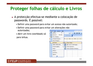 118
Proteger folhas de cProteger folhas de cáálculo e Livroslculo e Livros
A protecção efectua-se mediante a colocação de
passwords. É possível:
• Definir uma password para evitar um acesso não autorizado;
• Definir uma password para evitar um alterações não
autorizadas;
• Abrir um livro (workbook) só
para leitua.
 