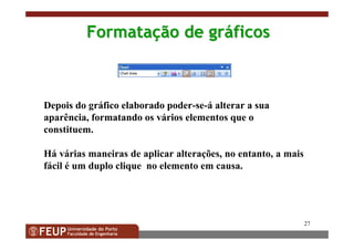 27
FormataFormataççãoão dede grgrááficosficos
Depois do gráfico elaborado poder-se-á alterar a sua
aparência, formatando os vários elementos que o
constituem.
Há várias maneiras de aplicar alterações, no entanto, a mais
fácil é um duplo clique no elemento em causa.
 
