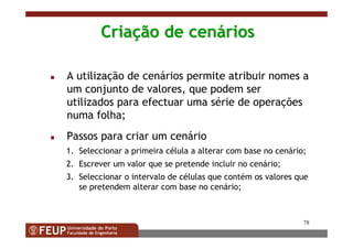 78
CriaCriaçção de cenão de cenááriosrios
A utilização de cenários permite atribuir nomes a
um conjunto de valores, que podem ser
utilizados para efectuar uma série de operações
numa folha;
Passos para criar um cenário
1. Seleccionar a primeira célula a alterar com base no cenário;
2. Escrever um valor que se pretende incluir no cenário;
3. Seleccionar o intervalo de células que contém os valores que
se pretendem alterar com base no cenário;
 