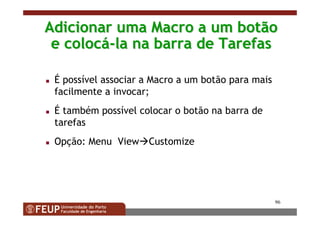96
Adicionar uma Macro a um botãoAdicionar uma Macro a um botão
e coloce colocáá--la na barra de Tarefasla na barra de Tarefas
É possível associar a Macro a um botão para mais
facilmente a invocar;
É também possível colocar o botão na barra de
tarefas
Opção: Menu View Customize
 