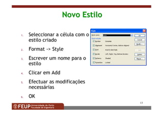 13
Novo EstiloNovo Estilo
1. Seleccionar a célula com o
estilo criado
2. Format -> Style
3. Escrever um nome para o
estilo
4. Clicar em Add
5. Efectuar as modificações
necessárias
6. OK
 