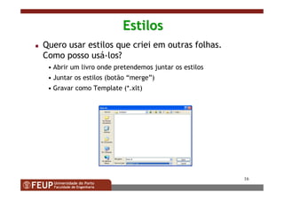 16
EstilosEstilos
Quero usar estilos que criei em outras folhas.
Como posso usá-los?
• Abrir um livro onde pretendemos juntar os estilos
• Juntar os estilos (botão “merge”)
• Gravar como Template (*.xlt)
 