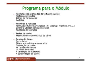 2
ProgramaPrograma parapara oo MMóódulodulo
Formatações avançadas da folha de cálculo
Protecção de dados
Estilos de formatação
Modelos
Fórmulas e Funções
Fórmulas e funções avançadas (IF; Vlookup; Hlookup, etc...)
Definir e utilizar nomes de células
Auditoria de fórmulas
Séries de dados
Preenchimento automático de séries
Gestão de dados
Gerir dados
Filtros automáticos e avançados
Ordenação de dados
As tabelas dinâmicas
Os níveis de dados
A utilização de subtotais
A consolidação de dados
 