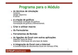 3
ProgramaPrograma parapara oo MMóódulodulo
As técnicas de simulação
Cenários
Atingir objectivo
O Solver
A criação de gráficos
Formatação avançada de gráficos
Formatação de gráficos tridimensionais
Criar e utilizar macros
Os Formulários
Ferramentas de Revisão
As ligações do Excel com outras aplicações
Importar texto do Word
Importar informação de uma base de dados
A integração do Excel com a Internet
A transformação de documentos Excel em formato HTML
 