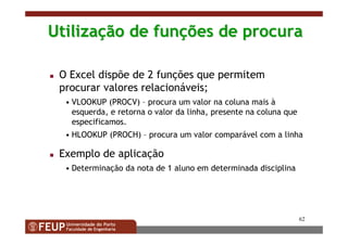 62
UtilizaUtilizaçção de funão de funçções de procuraões de procura
O Excel dispõe de 2 funções que permitem
procurar valores relacionáveis;
• VLOOKUP (PROCV) – procura um valor na coluna mais à
esquerda, e retorna o valor da linha, presente na coluna que
especificamos.
• HLOOKUP (PROCH) – procura um valor comparável com a linha
Exemplo de aplicação
• Determinação da nota de 1 aluno em determinada disciplina
 
