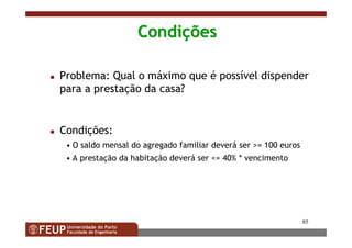 85
CondiCondiççõesões
Problema: Qual o máximo que é possível dispender
para a prestação da casa?
Condições:
• O saldo mensal do agregado familiar deverá ser >= 100 euros
• A prestação da habitação deverá ser <= 40% * vencimento
 