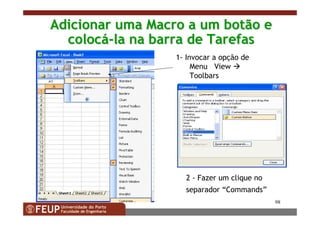 98
Adicionar uma Macro a um botão eAdicionar uma Macro a um botão e
coloccolocáá--la na barra de Tarefasla na barra de Tarefas
1- Invocar a opção de
Menu View
Toolbars
2 - Fazer um clique no
separador “Commands”
 