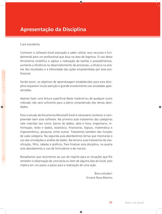 11 Rede e-Tec Brasil 
Apresentação da Disciplina 
Caro estudante, 
Conhecer o software Excel avançado e saber utilizar seus recursos é fun-damental 
para um profissional que atua na área de logística. O uso desta 
ferramenta simplifica e agiliza a realização de tarefas e procedimentos, 
aumenta a eficiência no desenvolvimento de processos, a eficácia na aná-lise 
dos resultados e a efetividade das ações empreendidas por esse pro-fissional. 
Sendo assim, os objetivos de aprendizagem estabelecidos para esta disci-plina 
requerem muita atenção e grande envolvimento nas atividades apre-sentadas. 
Apenas fazer uma leitura superficial deste material ou de qualquer outro 
indicado não será suficiente para a plena compreensão dos temas abor-dados. 
Para o estudo da ferramenta Microsoft Excel é necessário conhecer e com-preender 
bem esse software. Na primeira aula trataremos das categorias 
nele inseridas tais como: banco de dados, data e hora, engenharia, in-formação, 
texto e dados, estatística, financeiras, lógicas, matemática e 
trigonométrica, pesquisa, entre outras. Trataremos também das funções 
de cada categoria. Na segunda aula abordaremos temas que mostrarão o 
uso das simulações e análise de dados. Na terceira aula trataremos da clas-sificação, 
filtro, tabelas e gráficos. Para finalizar esta disciplina, na quarta 
aula abordaremos o uso de formulários e de macros. 
Ressaltamos que recorremos ao uso do negrito para as situações que lhe 
remetem à observação de uma tecla ou item de alguma tela do Excel, pois 
implica em um passo a passo para a realização de uma ação. 
Bons estudos! 
Ernane Rosa Martins 
 