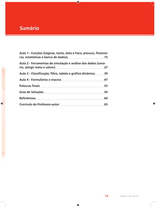 13 Rede e-Tec Brasil 
Sumário 
Aula 1 - Funções (Lógicas, texto, data e hora, procura, financei-ras, 
estatísticas e banco de dados). 15 
Aula 2 - Ferramentas de simulação e análise dos dados (cená-rio, 
atingir meta e solver) 27 
Aula 3 - Classificação, filtro, tabela e gráfico dinâmico 39 
Aula 4 - Formulários e macros 47 
Palavras finais 53 
Guia de Soluções 54 
Referências 64 
Currículo do Professor-autor 65 
 