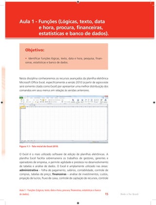 Aula 1 - Funções (Lógicas, texto, data e hora, procura, financeiras, estatísticas e banco 
de dados). 15 Rede e-Tec Brasil 
Aula 1 - Funções (Lógicas, texto, data 
e hora, procura, financeiras, 
estatísticas e banco de dados). 
Objetivo: 
• Identificar funções lógicas, texto, data e hora, pesquisa, finan-ceiras, 
estatísticas e banco de dados. 
Nesta disciplina conheceremos os recursos avançados da planilha eletrônica 
Microsoft Office Excel, especificamente a versão 2010 (a partir de agora este 
será somente citado como Excel) por apresentar uma melhor distribuição dos 
comandos em seus menus em relação às versões anteriores. 
Figura 1.1 - Tela inicial do Excel 2010. 
O Excel é o mais utilizado software de edição de planilhas eletrônicas. A 
planilha Excel facilita sobremaneira os trabalhos de gestores, gerentes e 
operadores de empresa, e permite agilidade e presteza no desenvolvimento 
de tabelas e análise de dados. O Excel é amplamente utilizado nas áreas: 
administrativa – folha de pagamento, salários, contabilidade, controle de 
compras, tabelas de preço; financeiras – análise de investimentos, custos, 
projeção de lucros, fluxo de caixa, controle de captação de recursos, controle 
 