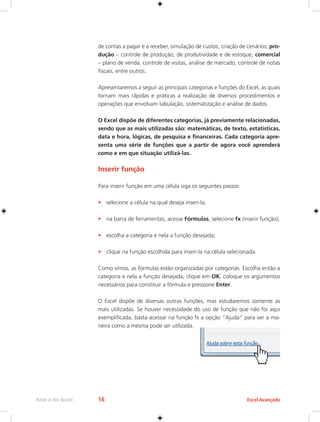Rede e-Tec Brasil 16 Excel Avançado 
de contas a pagar e a receber, simulação de custos, criação de cenários; pro-dução 
– controle de produção, de produtividade e de estoque; comercial 
– plano de venda, controle de visitas, análise de mercado, controle de notas 
fiscais, entre outros. 
Apresentaremos a seguir as principais categorias e funções do Excel, as quais 
tornam mais rápidas e práticas a realização de diversos procedimentos e 
operações que envolvam tabulação, sistematização e análise de dados. 
O Excel dispõe de diferentes categorias, já previamente relacionadas, 
sendo que as mais utilizadas são: matemáticas, de texto, estatísticas, 
data e hora, lógicas, de pesquisa e financeiras. Cada categoria apre-senta 
uma série de funções que a partir de agora você aprenderá 
como e em que situação utilizá-las. 
Inserir função 
Para inserir função em uma célula siga os seguintes passos: 
• selecione a célula na qual deseja inseri-la; 
• na barra de ferramentas, acesse Fórmulas, selecione fx (inserir função); 
• escolha a categoria e nela a função desejada; 
• clique na função escolhida para inseri-la na célula selecionada. 
Como vimos, as fórmulas estão organizadas por categorias. Escolha então a 
categoria e nela a função desejada, clique em OK, coloque os argumentos 
necessários para constituir a fórmula e pressione Enter. 
O Excel dispõe de diversas outras funções, mas estudaremos somente as 
mais utilizadas. Se houver necessidade do uso de função que não foi aqui 
exemplificada, basta acessar na função fx a opção “Ajuda” para ver a ma-neira 
como a mesma pode ser utilizada. 
 
