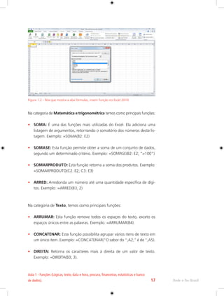 Aula 1 - Funções (Lógicas, texto, data e hora, procura, financeiras, estatísticas e banco 
de dados). 17 Rede e-Tec Brasil 
Figura 1.2 - Tela que mostra a aba fórmulas, inserir função no Excel 2010. 
Na categoria de Matemática e trigonométrica temos como principais funções: 
• SOMA: É uma das funções mais utilizadas do Excel. Ela adiciona uma 
listagem de argumentos, retornando o somatório dos números desta lis-tagem. 
Exemplo: =SOMA(B2: E2) 
• SOMASE: Esta função permite obter a soma de um conjunto de dados, 
segundo um determinado critério. Exemplo: =SOMASE(B2: E2; ”>100”) 
• SOMARPRODUTO: Esta função retorna a soma dos produtos. Exemplo: 
=SOMARPRODUTO(C2: E2; C3: E3) 
• ARRED: Arredonda um número até uma quantidade específica de dígi-tos. 
Exemplo: =ARRED(B3; 2) 
Na categoria de Texto, temos como principais funções: 
• ARRUMAR: Esta função remove todos os espaços do texto, exceto os 
espaços únicos entre as palavras. Exemplo: =ARRUMAR(B4). 
• CONCATENAR: Esta função possibilita agrupar vários itens de texto em 
um único item. Exemplo: =CONCATENAR(“O sabor do “;A2;” é de “;A5). 
• DIREITA: Retorna os caracteres mais à direita de um valor de texto. 
Exemplo: =DIREITA(B3; 3). 
 