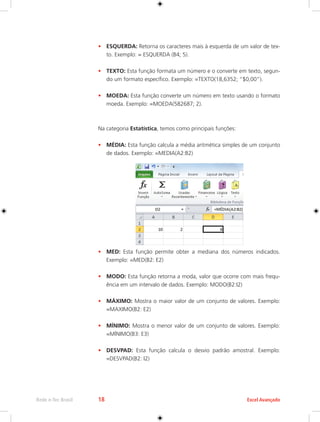 Rede e-Tec Brasil 18 Excel Avançado 
• ESQUERDA: Retorna os caracteres mais à esquerda de um valor de tex-to. 
Exemplo: = ESQUERDA (B4; 5). 
• TEXTO: Esta função formata um número e o converte em texto, segun-do 
um formato específico. Exemplo: =TEXTO(18,6352; “$0,00”). 
• MOEDA: Esta função converte um número em texto usando o formato 
moeda. Exemplo: =MOEDA(582687; 2). 
Na categoria Estatística, temos como principais funções: 
• MÉDIA: Esta função calcula a média aritmética simples de um conjunto 
de dados. Exemplo: =MEDIA(A2:B2) 
• MED: Esta função permite obter a mediana dos números indicados. 
Exemplo: =MED(B2: E2) 
• MODO: Esta função retorna a moda, valor que ocorre com mais frequ-ência 
em um intervalo de dados. Exemplo: MODO(B2:I2) 
• MÁXIMO: Mostra o maior valor de um conjunto de valores. Exemplo: 
=MAXIMO(B2: E2) 
• MÍNIMO: Mostra o menor valor de um conjunto de valores. Exemplo: 
=MÍNIMO(B3: E3) 
• DESVPAD: Esta função calcula o desvio padrão amostral. Exemplo: 
=DESVPAD(B2: I2) 
 